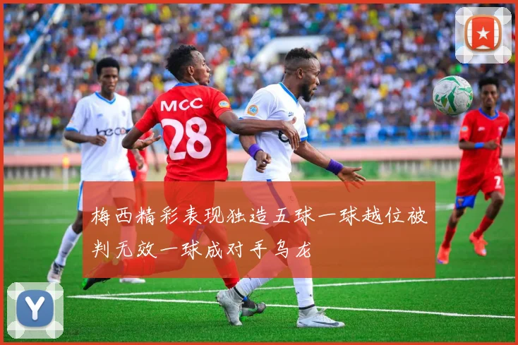 梅西精彩表现独造五球一球越位被判无效一球成对手乌龙
