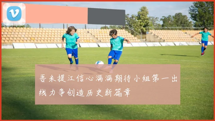 吾米提江信心满满期待小组第一出线力争创造历史新篇章