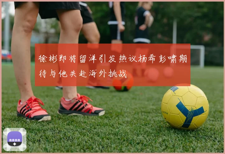 徐彬即将留洋引发热议杨希彭啸期待与他共赴海外挑战